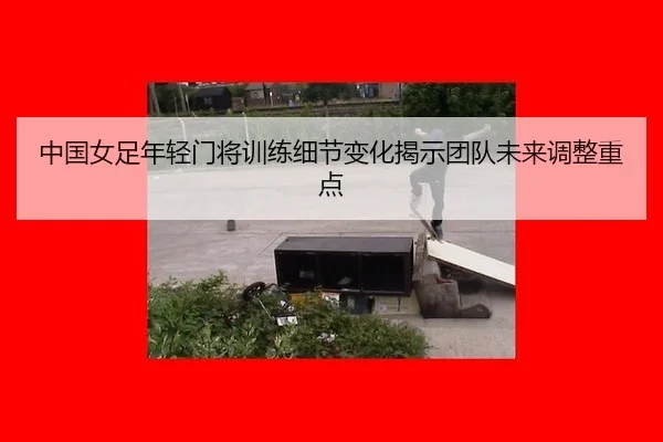 中国女足年轻门将训练细节变化揭示团队未来调整重点